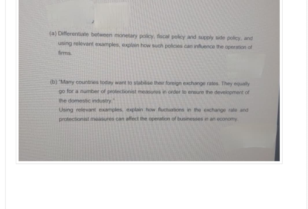 (a) Differentiate between monetary policy, fiscal policy and supply side policy, and
using relevant examples, explain how such policies can influence the operation of
firms.
(b) "Many countries today want to stabilise their foreign exchange rates. They equally
go for a number of protectionist measures in order to ensure the development of
the domestic industry.
Using relevant examples, explain how fluctuations in the exchange rate and
protectionist measures can affect the operation of businesses in an economy.