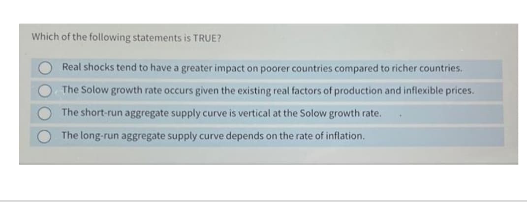 Which of the following statements is TRUE?
Real shocks tend to have a greater impact on poorer countries compared to richer countries.
The Solow growth rate occurs given the existing real factors of production and inflexible prices.
The short-run aggregate supply curve is vertical at the Solow growth rate.
The long-run aggregate supply curve depends on the rate of inflation.