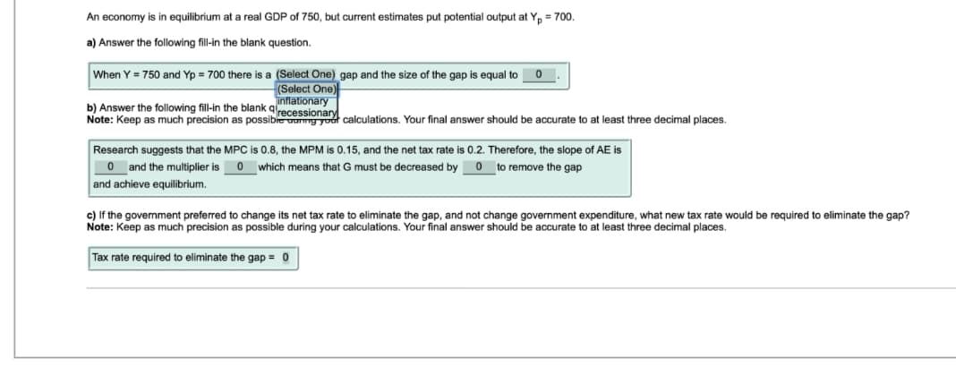 An economy is in equilibrium at a real GDP of 750, but current estimates put potential output at Yp = 700.
a) Answer the following fill-in the blank question.
When Y = 750 and Yp = 700 there is a (Select One) gap and the size of the gap is equal to 0
(Select One)
inflationary
b) Answer the following fill-in the blank recessionary
Note: Keep as much precision as possible design calculations. Your final answer should be accurate to at least three decimal places.
Research suggests that the MPC is 0.8, the MPM is 0.15, and the net tax rate is 0.2. Therefore, the slope of AE is
Oand the multiplier is 0 which means that G must be decreased by 0 to remove the gap
and achieve equilibrium.
c) If the government preferred to change its net tax rate to eliminate the gap, and not change government expenditure, what new tax rate would be required to eliminate the gap?
Note: Keep as much precision as possible during your calculations. Your final answer should be accurate to at least three decimal places.
Tax rate required to eliminate the gap = 0