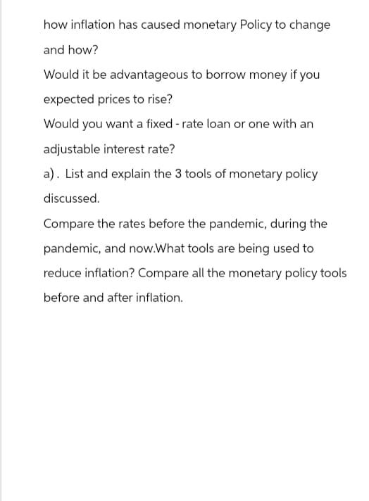 how inflation has caused monetary Policy to change
and how?
Would it be advantageous to borrow money if you
expected prices to rise?
Would you want a fixed-rate loan or one with an
adjustable interest rate?
a). List and explain the 3 tools of monetary policy
discussed.
Compare the rates before the pandemic, during the
pandemic, and now.What tools are being used to
reduce inflation? Compare all the monetary policy tools
before and after inflation.