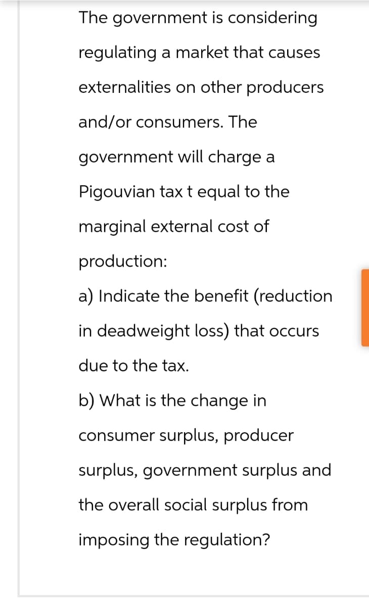 The government is considering
regulating a market that causes
externalities on other producers
and/or consumers. The
government will charge a
Pigouvian tax t equal to the
marginal external cost of
production:
a) Indicate the benefit (reduction
in deadweight loss) that occurs.
due to the tax.
b) What is the change in
consumer surplus, producer
surplus, government surplus and
the overall social surplus from
imposing the regulation?