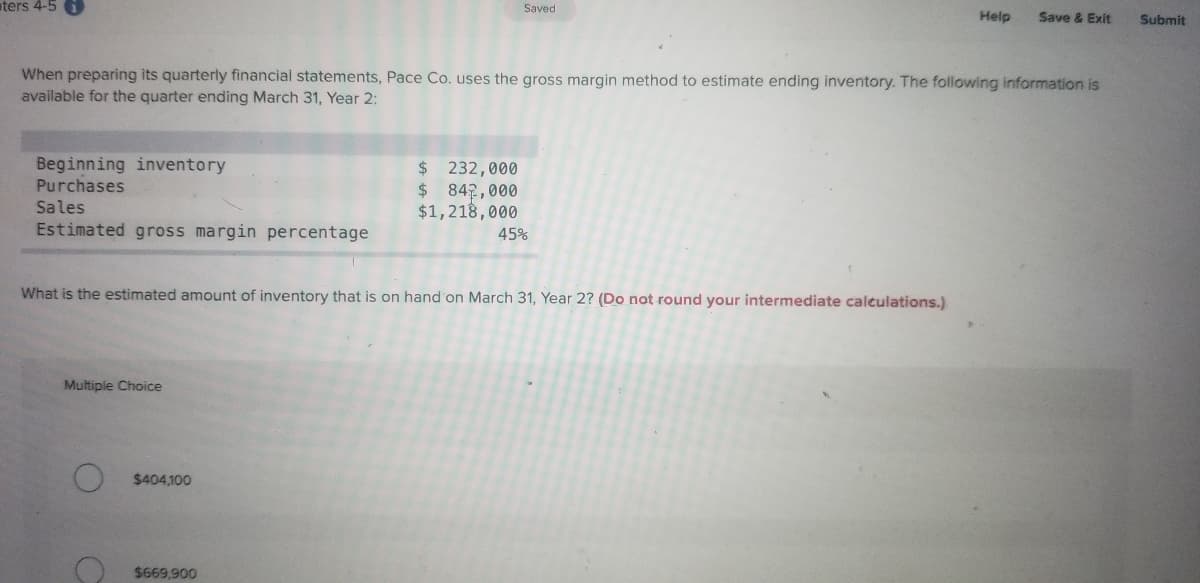 aters 4-5
Saved
Help
Save & Exit
Submit
When preparing its quarterly financial statements, Pace Co. uses the gross margin method to estimate ending inventory. The following information is
available for the quarter ending March 31, Year 2:
Beginning inventory
Purchases
$ 232,000
$ 842,000
$1,218,000
Sales
Estimated gross margin percentage
45%
What is the estimated amount of inventory that is on hand on March 31, Year 2? (Do not round your intermediate calculations.)
Multiple Choice
$404,100
O $669,900
