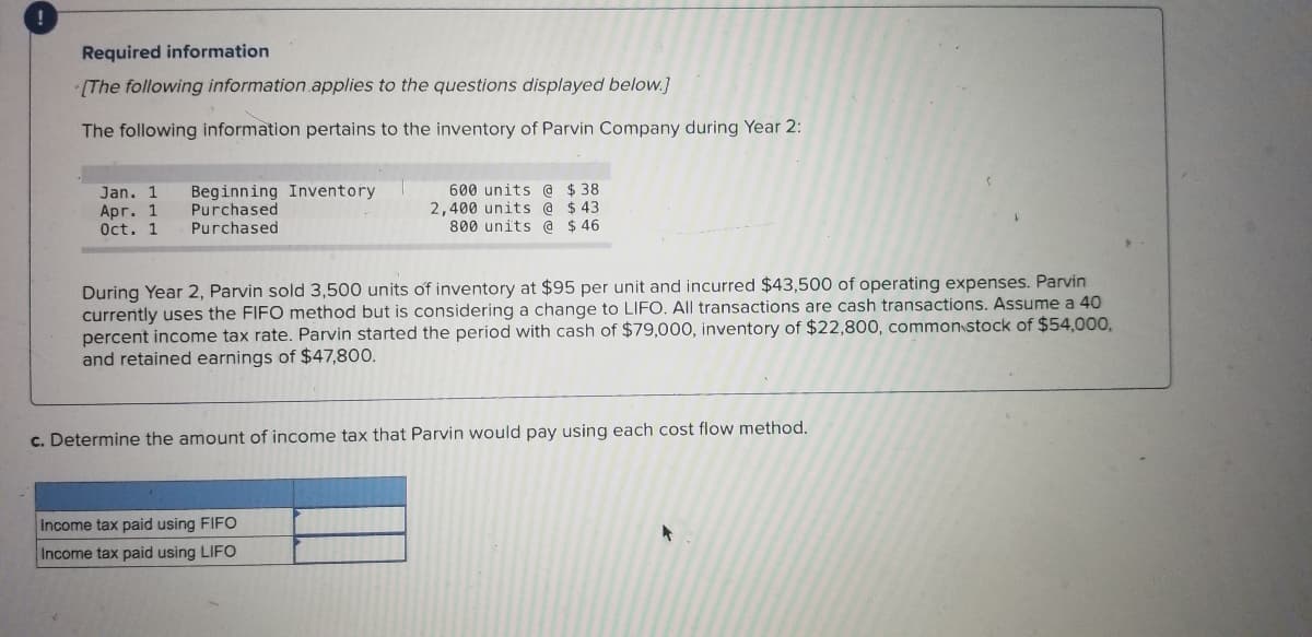 ### Required Information

**[The following information applies to the questions displayed below.]**

The following information pertains to the inventory of Parvin Company during Year 2:

- **Jan. 1**
  - Beginning Inventory: 600 units @ $38
- **Apr. 1**
  - Purchased: 2,400 units @ $43
- **Oct. 1**
  - Purchased: 800 units @ $46

During Year 2, Parvin sold 3,500 units of inventory at $95 per unit and incurred $43,500 of operating expenses. Parvin currently uses the FIFO (First-In, First-Out) method but is considering a change to LIFO (Last-In, First-Out). All transactions are cash transactions. Assume a 40 percent income tax rate. Parvin started the period with cash of $79,000, inventory of $22,800, common stock of $54,000, and retained earnings of $47,800.

---

**c. Determine the amount of income tax that Parvin would pay using each cost flow method.**

| Method                     | Amount            |
|----------------------------|-------------------|
| Income tax paid using FIFO |                   |
| Income tax paid using LIFO |                   |
