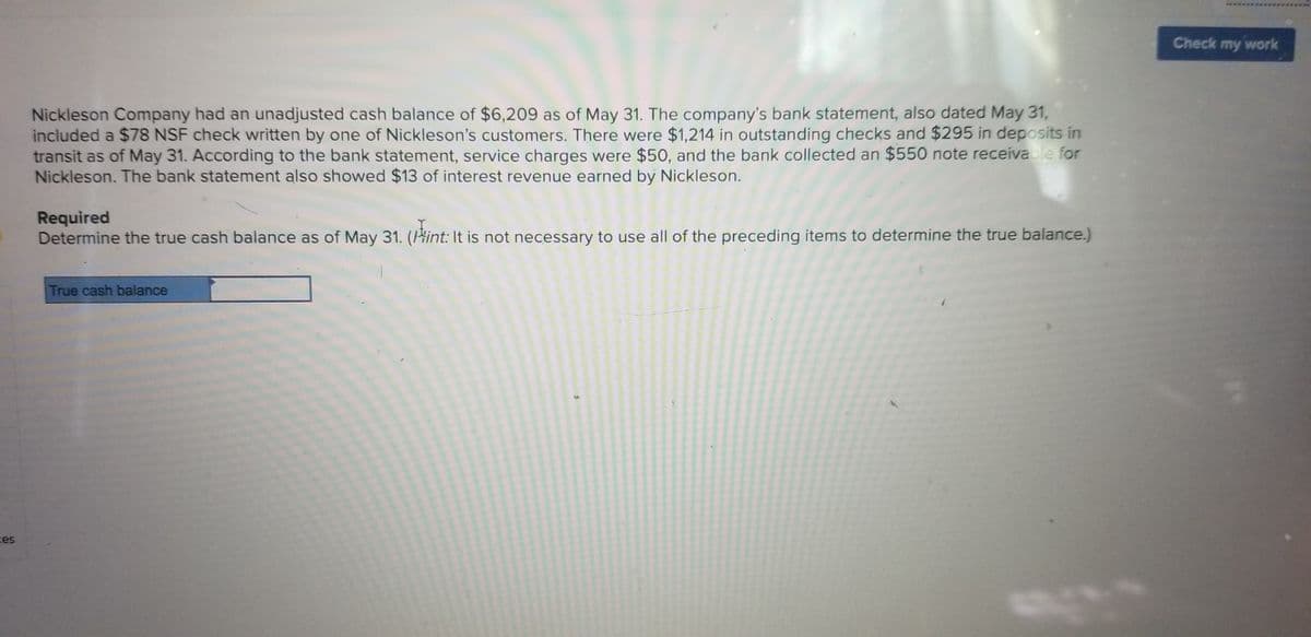 Check my work
Nickleson Company had an unadjusted cash balance of $6,209 as of May 31. The company's bank statement, also dated May 31,
included a $78 NSF check written by one of Nickleson's customers. There were $1,214 in outstanding checks and $295 in deposits in
transit as of May 31. According to the bank statement, service charges were $50, and the bank collected an $550 note receiva le for
Nickleson. The bank statement also showed $13 of interest revenue earned by Nickleson.
Required
Determine the true cash balance as of May 31. (Hint: It is not necessary to use all of the preceding items to determine the true balance.)
True cash balance
ces
