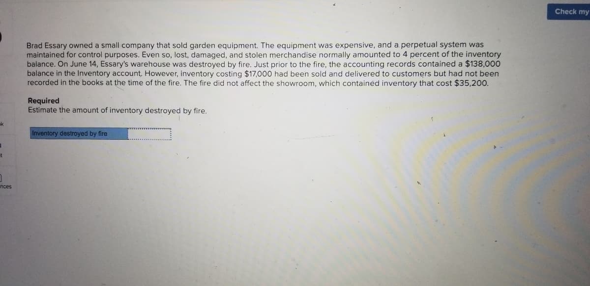 **Case Study: Inventory Estimation After Warehouse Fire**

**Background:**
Brad Essary owned a small company that sold garden equipment. The equipment was expensive, and a perpetual inventory system was maintained for control purposes. Despite this system, lost, damaged, and stolen merchandise typically amounted to 4 percent of the inventory balance. 

**Incident:**
On June 14, Essary's warehouse was destroyed by fire. Prior to the fire, the accounting records noted an inventory balance of $138,000. However, inventory valued at $17,000 had been sold and delivered to customers but had not been updated in the books at the time of the fire. It's also important to note that the fire did not impact the showroom, which housed inventory costing $35,200.

**Task:**
Estimate the amount of inventory destroyed by fire.

**Calculation:**
1. **Recorded inventory before the fire:** $138,000
2. **Inventory sold but not recorded:** $17,000
3. **Unchanged showroom inventory:** $35,200

**Procedure:**
1. Subtract the unrecorded sold inventory from the total inventory: 
   $138,000 - $17,000 = $121,000

2. Deduct the unaffected showroom inventory:
   $121,000 - $35,200 = $85,800

Thus, the estimated amount of inventory destroyed by the fire is **$85,800**.

---
This example showcases how businesses need to accurately maintain records for effective loss estimation, especially in unexpected incidents like fire. Understanding and applying proper accounting principles helps in accurate financial reporting and insurance claims.