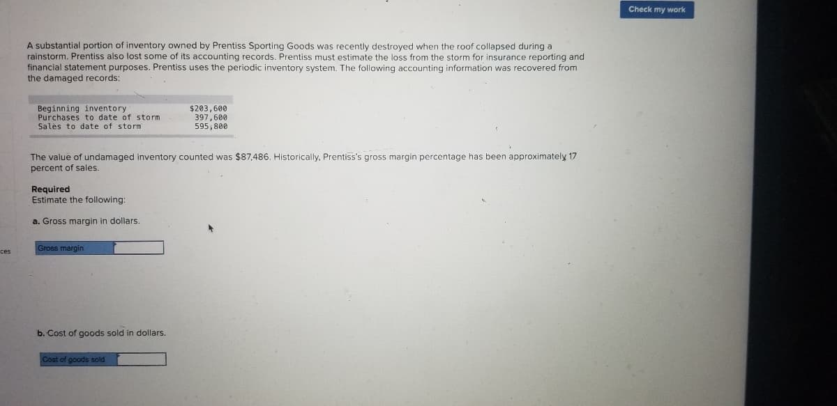 Check my work
A substantial portion of inventory owned by Prentiss Sporting Goods was recently destroyed when the roof collapsed during a
rainstorm. Prentiss also lost some of its accounting records. Prentiss must estimate the loss from the storm for insurance reporting and
financial statement purposes. Prentiss uses the periodic inventory system. The following accounting information was recovered from
the damaged records:
Beginning inventory
Purchases to date of storm
Salės to date of storm
$203,600
397,600
595,800
The value of undamaged inventory counted was $87,486. Historically, Prentiss's gross margin percentage has been approximately 17
percent of sales.
Required
Estimate the following:
a. Gross margin in dollars.
Gross margin
b. Cost of goods sold in dollars.
Cost of goods sold
