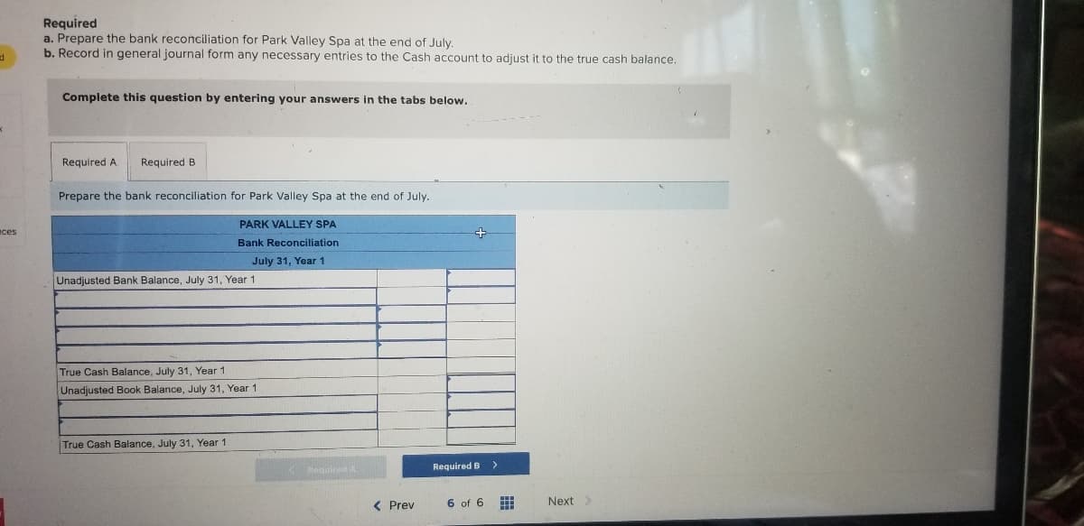 Required
a. Prepare the bank reconciliation for Park Valley Spa at the end of July.
b. Record in general journal form any necessary entries to the Cash account to adjust it to the true cash balance.
Complete this question by entering your answers in the tabs below.
Required A
Required B
Prepare the bank reconciliation for Park Valley Spa at the end of July.
PARK VALLEY SPA
ces
Bank Reconciliation
July 31, Year 1
Unadjusted Bank Balance, July 31, Year 1
True Cash Balance, July 31, Year 1
Unadjusted Book Balance, July 31, Year 1
True Cash Balance, July 31, Year 1
KReguired A
Required B
( Prev
6 of 6
Next>
