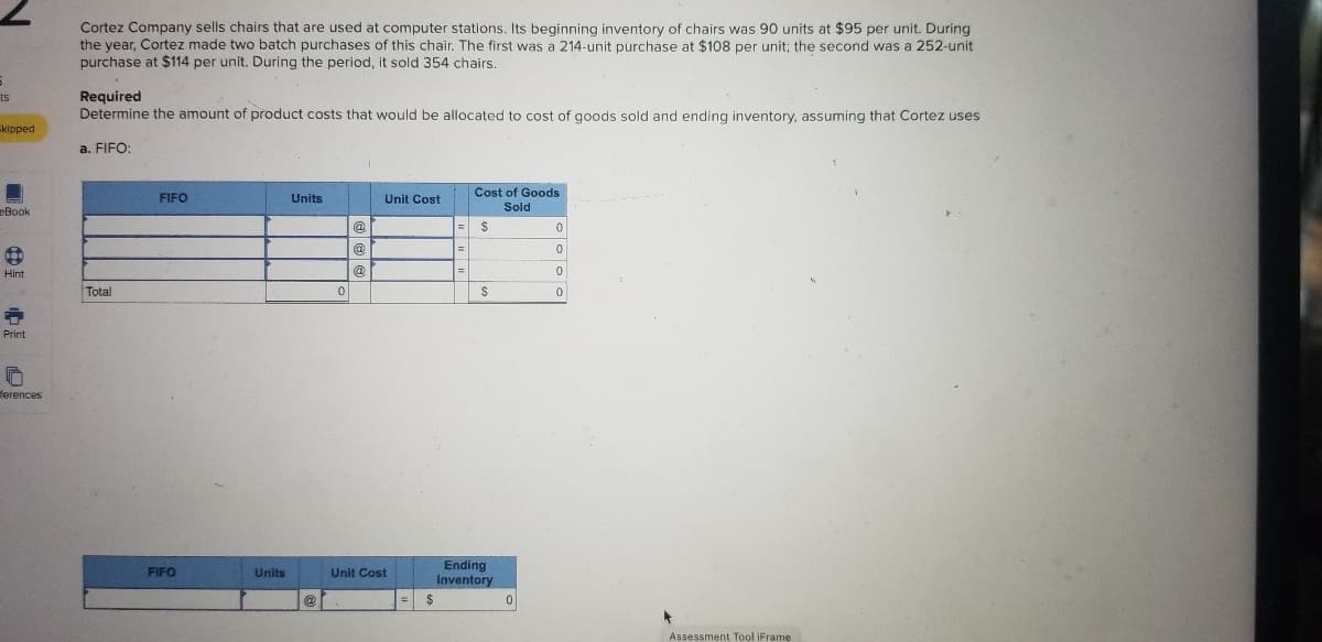 **Title: Cost Allocation for Cortez Company Using FIFO Method**

Cortez Company sells chairs that are used at computer stations. Its beginning inventory of chairs was 90 units at $95 per unit. During the year, Cortez made two batch purchases of this chair. The first was a 214-unit purchase at $108 per unit; the second was a 252-unit purchase at $114 per unit. During the period, it sold 354 chairs.

**Required:**
Determine the amount of product costs that would be allocated to cost of goods sold and ending inventory, assuming that Cortez uses FIFO (First In, First Out).

### Cost of Goods Sold Calculation Using FIFO Method

#### Table: FIFO Cost of Goods Sold Calculation

| FIFO | Units | Unit Cost | Cost of Goods Sold |
|------|-------|-----------|---------------------|
|      |       | @         | $                   |
|------|-------|-----------|---------------------|
|      |       | @         | $                   |
|------|-------|-----------|---------------------|
|      |       | @         | $                   |
|------|-------|-----------|---------------------|
| Total | 0     |           | $                   |

### Calculation of Units and Costs for Ending Inventory Using FIFO

#### Table: FIFO Ending Inventory Calculation

| FIFO     | Units | Unit Cost | Ending Inventory   |
|----------|-------|-----------|--------------------|
|          |       | @         | $                  |
|----------|-------|-----------|--------------------|

This method involves using the cost of the oldest inventory items first to calculate the cost of goods sold.

### Steps for Calculation:

1. **First, calculate the cost of the units sold employing the FIFO method:**
   - Begin with the oldest inventory first.
   - Account for the units and their respective costs from the beginning inventory and subsequent purchases until the total number of units sold is reached.
   
2. **Next, determine the ending inventory:**
   - Subtract the number of units sold from the total units available for sale.
   - Allocate costs to the remaining units in inventory, starting with the most recent purchases.

The detailed computation for the cost of goods sold based on the FIFO method and the ending inventory should be completed by inputting the respective costs and quantities into the provided tables.