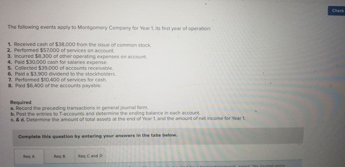 ### Accounting Exercise: Transactions for Montgomery Company (Year 1)

The following events apply to Montgomery Company for Year 1, its first year of operation:

1. **Received cash of $38,000 from the issue of common stock.**
2. **Performed $57,000 of services on account.**
3. **Incurred $8,300 of other operating expenses on account.**
4. **Paid $30,000 cash for salaries expense.**
5. **Collected $39,000 of accounts receivable.**
6. **Paid a $3,900 dividend to the stockholders.**
7. **Performed $10,400 of services for cash.**
8. **Paid $6,400 of the accounts payable.**

#### Required:

a. **Record the preceding transactions in general journal form.**  
b. **Post the entries to T-accounts and determine the ending balance in each account.**  
c. & d. **Determine the amount of total assets at the end of Year 1, and the amount of net income for Year 1.**  

**Instructions:**
Complete this question by entering your answers in the provided tabs.

- **Req A**: For recording the transactions in the general journal.
- **Req B**: For posting entries to T-accounts and determining the ending balances.
- **Req C and D**: For calculating total assets and net income.

This exercise helps students practice recording and analyzing business transactions, ensuring a strong understanding of foundational accounting principles.