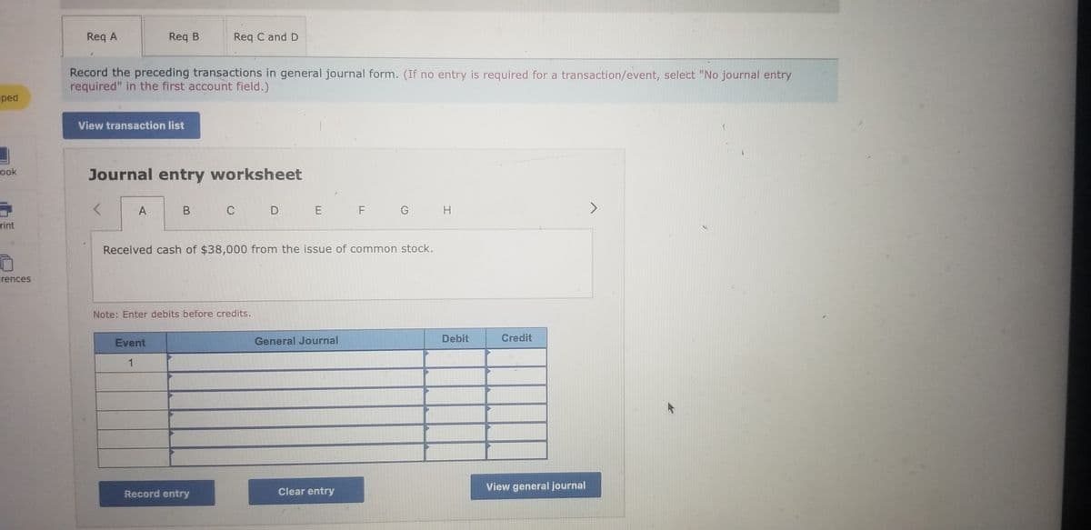 ## Educational Resource: Recording Journal Entries

### Transaction Recording Instructions

- **Section:** General Journal Entries
- **Guidance:** Record the preceding transactions in general journal form. If no entry is required for a transaction/event, select "No journal entry required" in the first account field.

### Journal Entry Worksheet
Use this form to input and analyze journal entries.

---

### Example Transaction

**Event:**  
Received cash of $38,000 from the issue of common stock.

**Journal Entry:**

|| **Event** | **General Journal** | **Debit** | **Credit** |
| --- | --- | --- | --- | --- |
| 1 | | | | |

**Note:** Enter debits before credits.

---

### Actions

- **Record Entry:** Use this button to submit the journal entry to the general ledger.
- **Clear Entry:** Use this button to reset the form and clear any inputted data.
- **View General Journal:** Use this button to view all recorded journal entries in the general ledger.

---