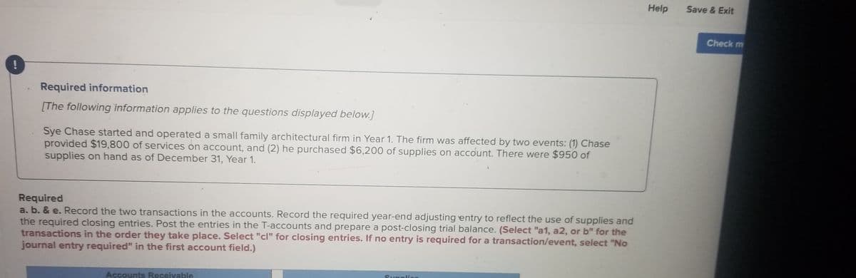 Help
Save & Exit
Check m
Required information
[The following information applies to the questions displayed below.]
Sye Chase started and operated a small family architectural firm in Year 1. The firm was affected by two events: (1) Chase
provided $19,800 of services on account, and (2) he purchased $6,200 of supplies on account. There were $950 of
supplies on hand as of December 31, Year 1.
Required
a. b. & e. Record the two transactions in the accounts. Record the required year-end adjusting entry to reflect the use of supplies and
the required closing entries. Post the entries in the T-accounts and prepare a post-closing trial balance. (Select "a1, a2, or b" for the
transactions in the order they take place. Select "cl" for closing entries. If no entry is required for a transaction/event, select "No
journal entry required" in the first account field.)
Suppllie
Accounts Receivable

