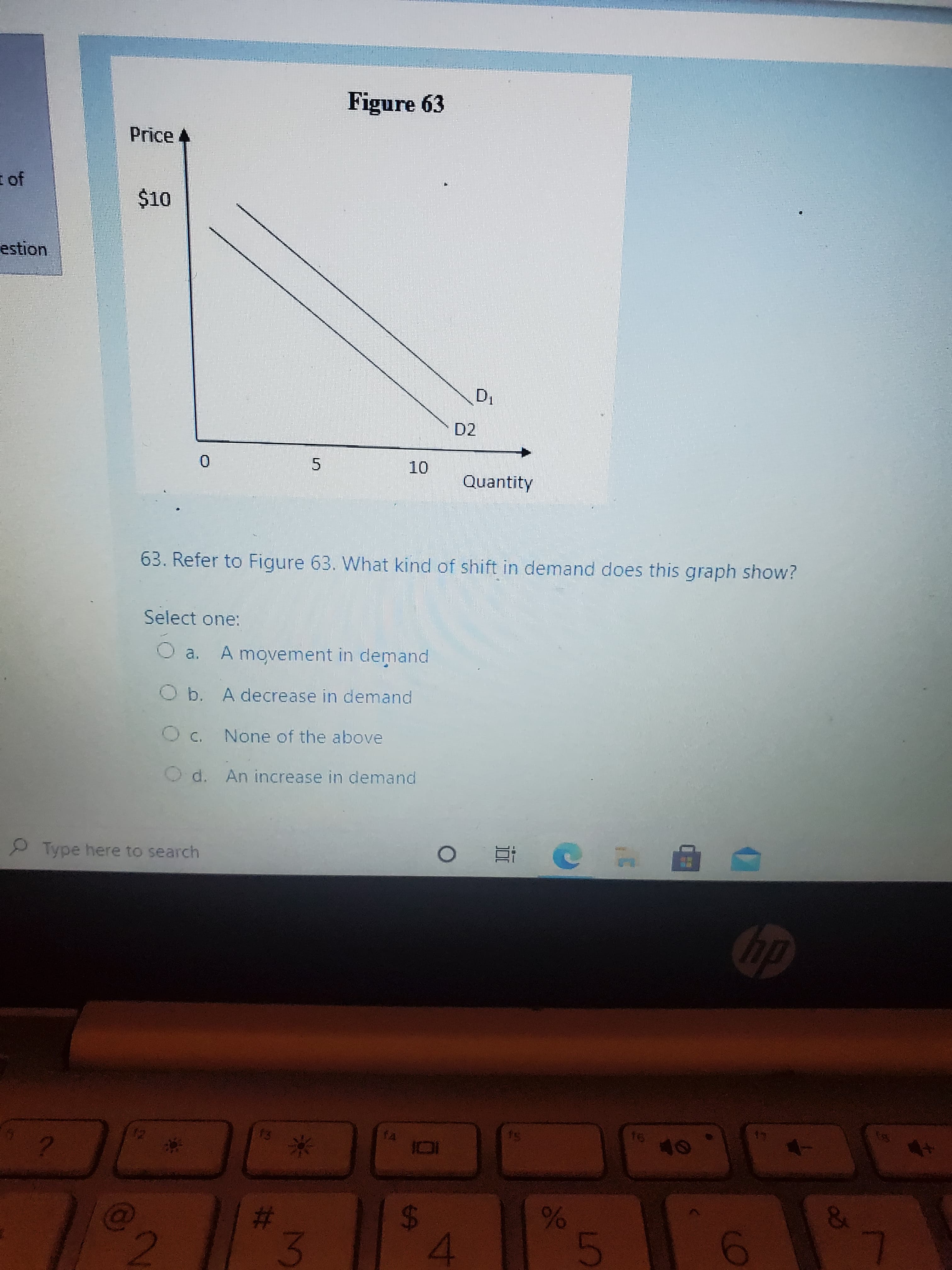 %24
林
Figure 63
Price
E of
O$
estion
D2
Quantity
63. Refer to Figure 63. What kind of shift in demand does this graph show?
Select one:
O a. A movement in demand
Ob. A decrease in demand
None of the above
O d. An increase in demand
Type here to search
っ近 0
米
23
3.
4.
2.
