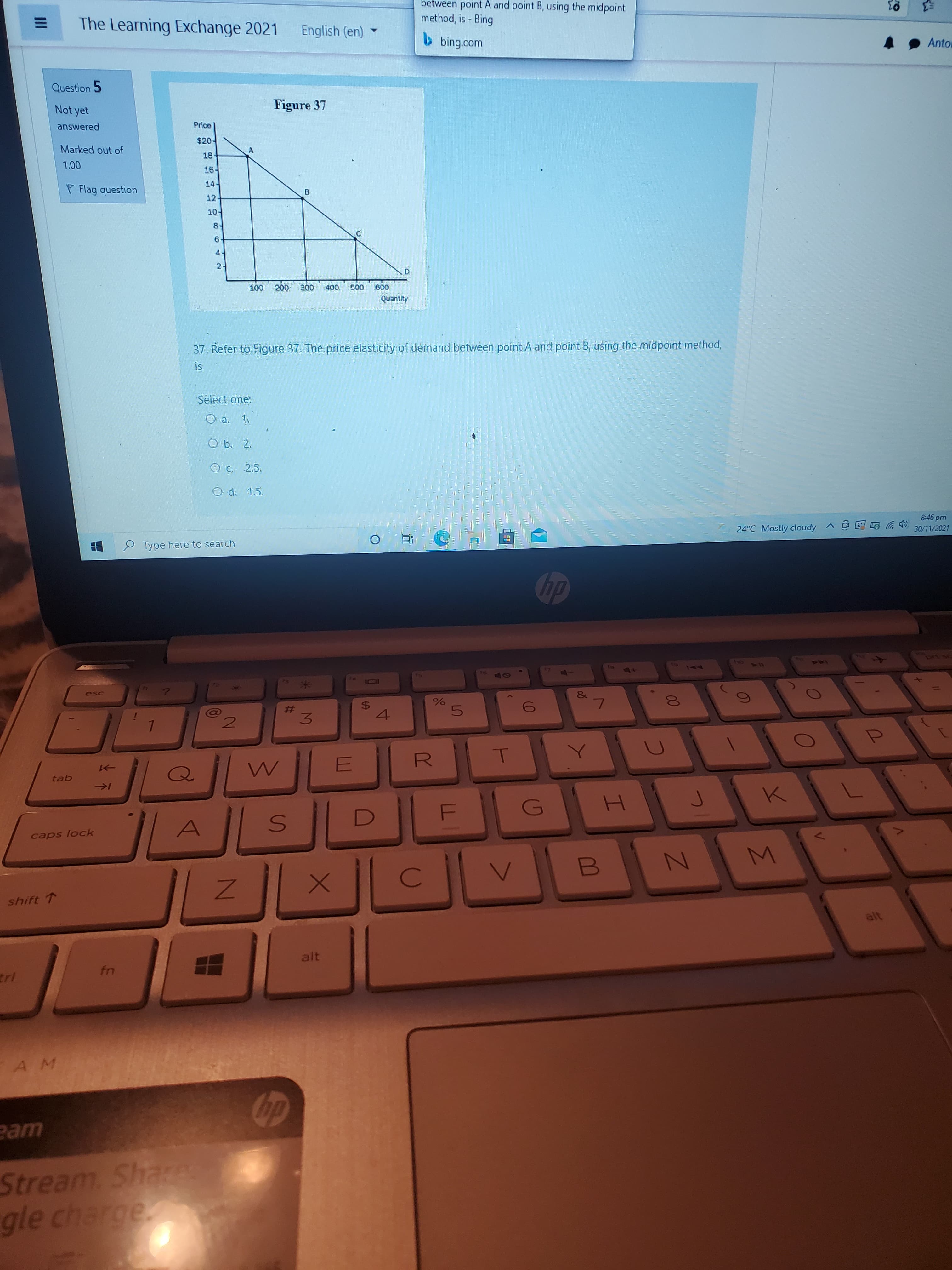 Σ
%24
II
between point A and point B, using the midpoint
method, is - Bing
The Learning Exchange 2021
English (en)
b bing.com
Anto
Question 5
Figure 37
Not yet
answered
Price
$20-
Marked out of
18-
16.
P Flag question
トャエ
12
B.
10-
ト8
6.
21
200
000
009
008
37. Refer to Figure 37. The price elasticity of demand between point A and point B, using the midpoint method,
SI
Select one:
O b. 2.
O c. 2.5.
O d. 1.5.
CDツ
30/11/2021
ud gr-8
24°C Mostly cloudy A
Type here to search
dp
144
91
24
esc
&
$4
4.
%23
3.
>1
tab
H.
caps lock
shift T
alt
AM
eam
Stream ShaA
gle cha
