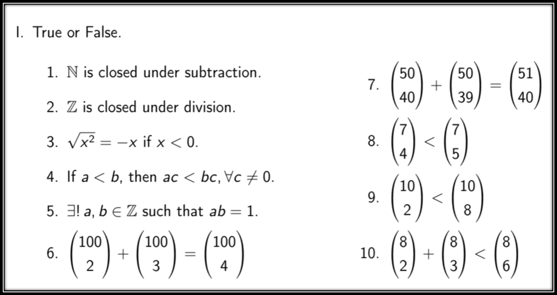 I. True or False.
1. N is closed under subtraction.
50
7.
40
50
51
%3D
39
40
2. Z is closed under division.
() -()
(*) -(")
* (9) - () ()
3. Vx2 = -x if x < 0.
8.
4
5
4. If a < b, then ac < bc, Vc 0.
10
9.
10
5. 3! a, b e Z such that ab = 1.
8.
(*) - (") - (")
100
6.
100
8.
100
8.
10.
8.
2
3
4
