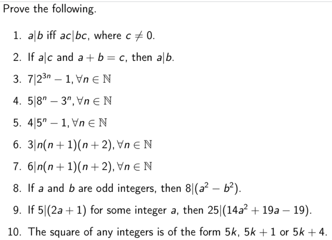 Prove the following.
1. alb iff ac bc, where c + 0.
2. If alc and a+ b = c, then a|b.
3. 7|23n – 1, Vn € N
-
4. 5|8" – 3", Vn E N
5. 4|5" – 1, Vn E N
6. 3|n(n+ 1)(n +2), Vn E N
7. 6|n(n+ 1)(n+ 2), Vn E N
8. If a and b are odd integers, then 8|(a² – b²).
9. If 5|(2a + 1) for some integer a, then 25|(14a² + 19a – 19).
10. The square of any integers is of the form 5k, 5k + 1 or 5k + 4.
