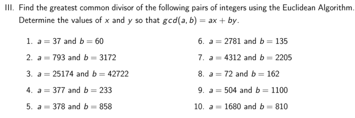 II. Find the greatest common divisor of the following pairs of integers using the Euclidean Algorithm.
Determine the values of x and y so that gcd(a, b) = ax + by.
1. a = 37 and b= 60
6. a= 2781 and b = 135
2. а 3 793 and b —
3172
7. a= 4312 and b = 2205
3. a = 25174 and b = 42722
8. a = 72 and b= 162
4. a = 377 and b = 233
9. a = 504 and b =
= 1100
5. a=
378 and b = 858
10. а 3
1680 and b = 810
