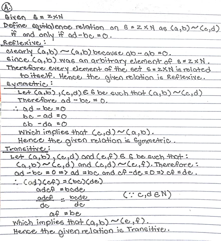 (A.
Given S = ZXN
Define equilalence relationon 8 =2XN as Ca,b)~ Cc,d)
if and only if ad-bc =O.
Reflexive:
clearly Ca,b)~Ca,b) because ab - ab =O.
Bince Ca,b was an arbitrary element of 8 = Z× N,
Therefore every element of the set s = 2XN is related
to itself. Hence the giyen relation is Reflexive.
Symetric:
Let Ca,b), Ca,d)E 8 be such that Ca,b) ~Cc,d)
Therefore_ad - bc = O.
nad-bu =0
bo-ad =O
cb-da =0
Which implies that Ca,d)~(a,b).
Hence the gixen relation is Gymmetric .
Trancitive:
Let ca,b), ce,d) and Ce,f)E 6 be such that:
cab)~Ca,d) and Ca,d)~ce, f). Therefore :
ad-bc = 0 => ad =bc and cf -de = O => cf =de.
adcf #bode
bede
do
(:: C,d EN)
adcf
do
af =be
Which implies that ca,b)~Ce,f).
Hence the given relation is Transitive.
