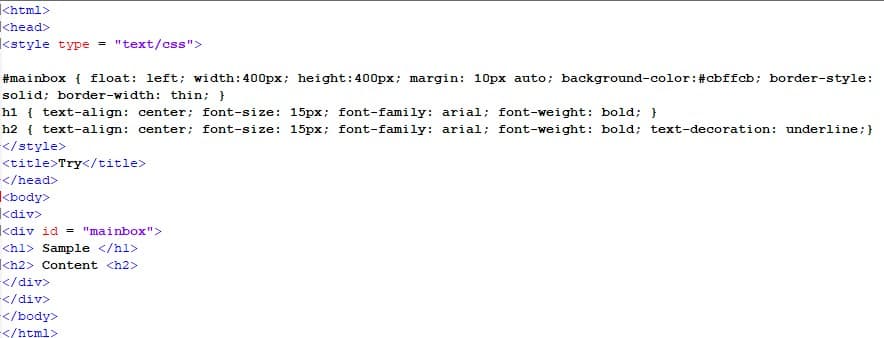 khtml>
<head>
kstyle type = "text/css">
#mainbox { float: left; width:400px; height:400px; margin: 10px auto; background-color:#cbffcb; border-style:
solid; border-width: thin; }
h1 { text-align: center: font-size: 15px; font-family: arial; font-weight: bold; }
h2 { text-align: center; font-size: 15px; font-family: arial; font-weight: bold; text-decoration: underline;}
</style>
<title>Try</title>
</head>
kbody>
kdiv>
kdiv id = "mainbox">
<hl> Sample </hl>
Kh2> Content <h2>
</div>
</div>
</body>
</html>
