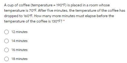 A cup of coffee (temperature = 190°F) is placed in a room whose
temperature is 70°F. After five minutes, the temperature of the coffee has
dropped to 160°F. How many more minutes must elapse before the
temperature of the coffee is 130°F? *
O 12 minutes
O 14 minutes
O 16 minutes
O 18 minutes
