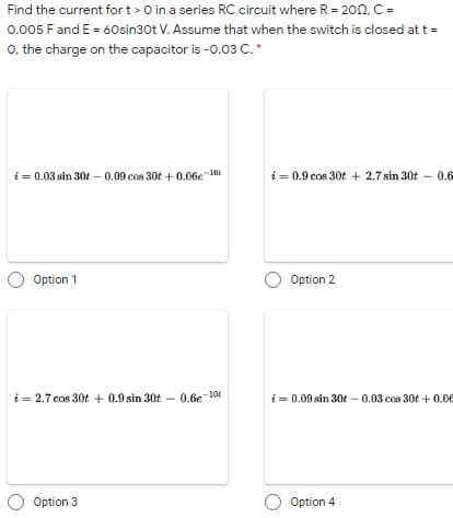 Find the current fort>O in a series RC circuit where R = 20nc =
0.005 F and E = 60sin30t V. Assume that when the switch is closed at t =
0. the charge on the capacitor is -0.03 C.*
i = 0.03 sin 30t - 0.09 cos 30t + 0.06e 101
i = 0.9 cos 30t + 2.7 sin 30t – 0.6
Option 1
Option 2
i = 2.7 cos 30t + 0.9 sin 30t - 0.6e 104
i = 0.09 sin 30t – 0.03 cos 30t + 0.00
Option 3
O Option 4
