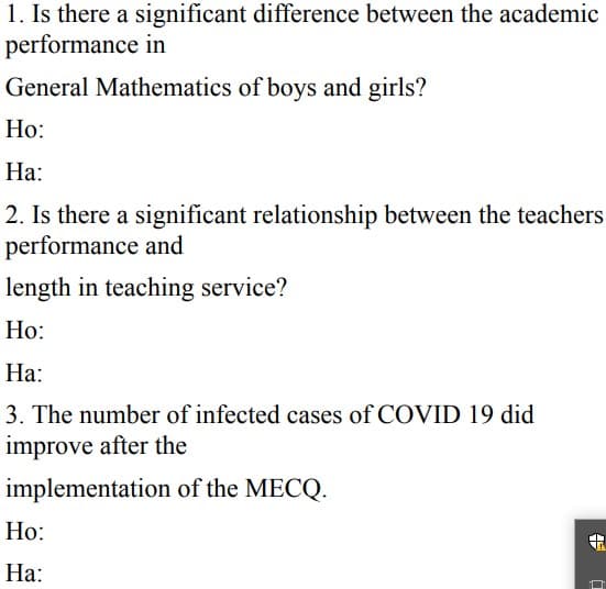 1. Is there a significant difference between the academic
performance in
General Mathematics of boys and girls?
Но:
На:
2. Is there a significant relationship between the teachers
performance and
length in teaching service?
Ho:
На:
3. The number of infected cases of COVID 19 did
improve after the
implementation of the MECQ.
Но:
На:
