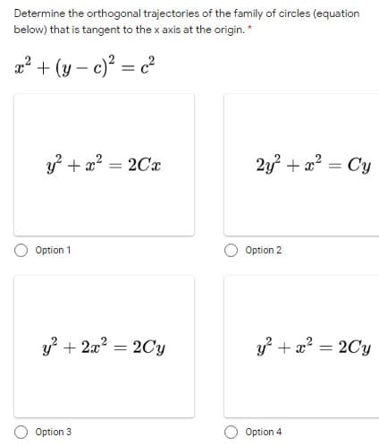 Determine the orthogonal trajectories of the family of circles (equation
below) that is tangent to the x axis at the origin. *
a
+ (y – c)? = c?
y? + a? = 2Cx
2y? + a? = Cy
Option 1
Option 2
y? + 2a? = 2Cy
y +x? = 2Cy
Option 3
Option 4
