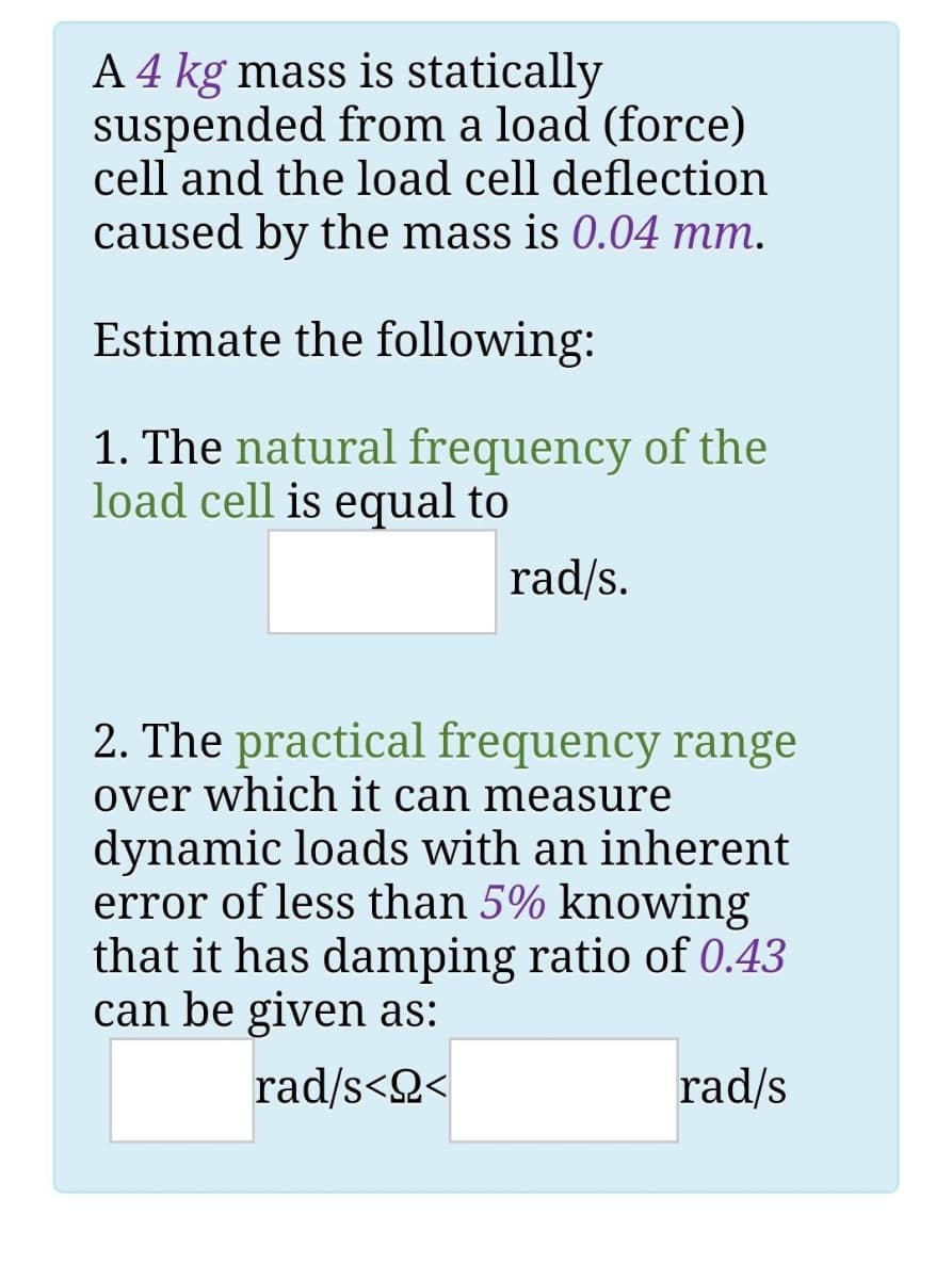 A 4 kg mass is statically
suspended from a load (force)
cell and the load cell deflection
caused by the mass is 0.04 mm.
Estimate the following:
1. The natural frequency of the
load cell is equal to
rad/s.
2. The practical frequency range
over which it can measure
dynamic loads with an inherent
error of less than 5% knowing
that it has damping ratio of 0.43
can be given as:
rad/s<Q<
rad/s
