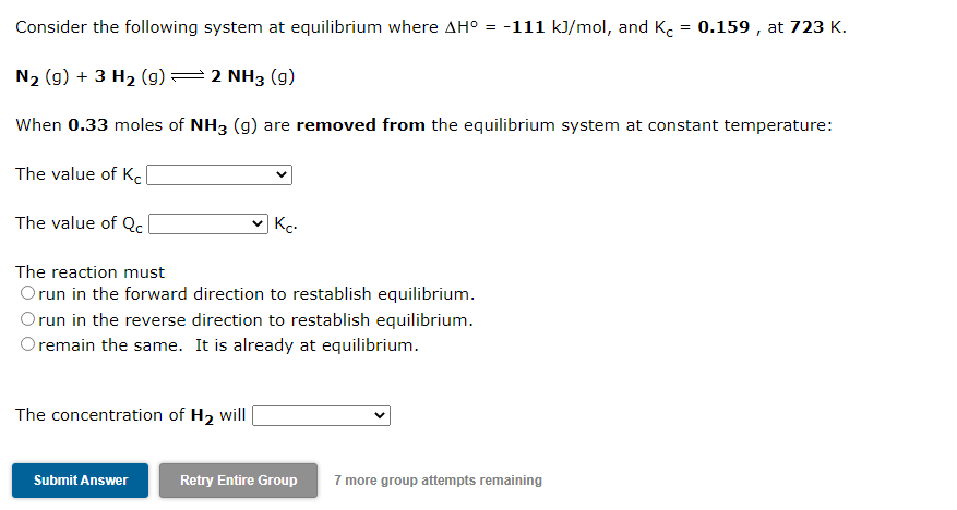 Consider the following system at equilibrium where AH° =
-111 kJ/mol, and K. = 0.159 , at 723 K.
N2 (g) + 3 H2 (g)=2 NH3 (g)
When 0.33 moles of NH3 (g) are removed from the equilibrium system at constant temperature:
The value of Kcl
The value of Q.
Kc.
The reaction must
Orun in the forward direction to restablish equilibrium.
Orun in the reverse direction to restablish equilibrium.
O remain the same. It is already at equilibrium.
The concentration of H2 will
Submit Answer
Retry Entire Group
7 more group attempts remaining
