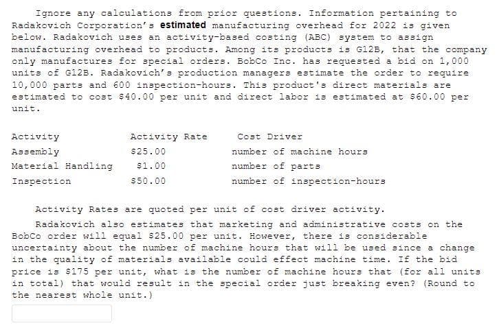 Ignore any calculations from prior questions. Information pertaining to
Radakovich Corporation's estimated manufacturing overhead for 2022 is given
below. Radakovich uses an activity-based costing (ABC) system to assign
manufacturing overhead to products. Among its products is G12B, that the company
only manufactures for special orders. BobCo Inc. has requested a bid on 1,000
units of G12B. Radakovich's production managers estimate the order to require
10,000 parts and 600 inspection-hours. This product's direct materials are
estimated to cost $40.00 per unit and direct labor is estimated at $60.00 per
unit.
Activity
Activity Rate
Cost Driver
Assembly
$25.00
number of machine hours
Material Handling
$1.00
number of parts
Inspection
$50.00
number of inspection-hours
Activity Rates are quoted per unit of cost driver activity.
Radakovich also estimates that marketing and administrative costs on the
Bobco order will equal $25.00 per unit. However, there is considerable
uncertainty about the number of machine hours that will be used since a change
in the quality of materials available could effect machine time. If the bid
price is $175 per unit, what is the number of machine hours that (for all units
in total) that would result in the special order just breaking even? (Round to
the nearest whole unit.)
