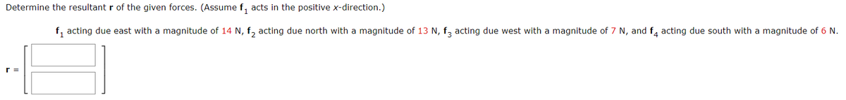 Determine the resultant r of the given forces. (Assume f, acts in the positive x-direction.)
f, acting due east with a magnitude of 14 N, f, acting due north with a magnitude of 13 N, f, acting due west with a magnitude of 7 N, and f, acting due south with a magnitude of 6 N.
r =
