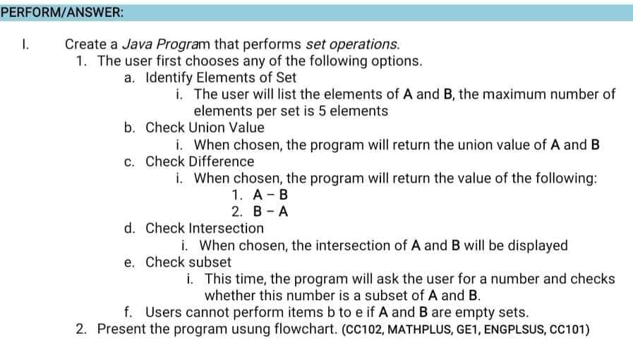 PERFORM/ANSWER:
Create a Java Program that performs set operations.
1. The user first chooses any of the following options.
a. Identify Elements of Set
1.
i. The user will list the elements of A and B, the maximum number of
elements per set is 5 elements
b. Check Union Value
i. When chosen, the program will return the union value of A and B
c. Check Difference
i. When chosen, the program will return the value of the following:
1. A- B
2. B - A
d. Check Intersection
i. When chosen, the intersection of A andB will be displayed
e. Check subset
i. This time, the program will ask the user for a number and checks
whether this number is a subset of A and B.
f. Users cannot perform items b to e if A and B are empty sets.
2. Present the program usung flowchart. (CC102, MATHPLUS, GE1, ENGPLSUS, CC101)
