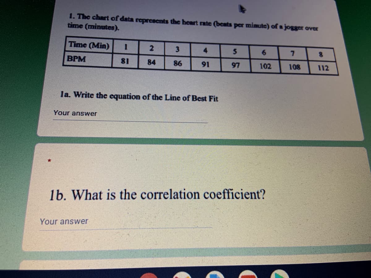 1. The chart of data repreacnts the heart rate (bcats per mimute) of a jogger over
time (minutes).
Time (Min)
4.
6.
8.
BPM
81
84
86
91
97
102
108
112
la. Write the equation of the Line of Best Fit
Your answer
1b. What is the correlation coefficient?
Your answer
