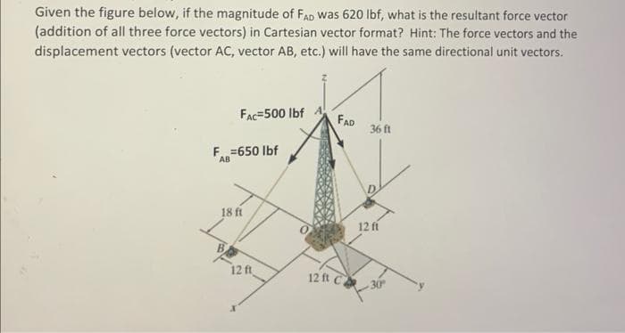 Given the figure below, if the magnitude of FAD was 620 lbf, what is the resultant force vector
(addition of all three force vectors) in Cartesian vector format? Hint: The force vectors and the
displacement vectors (vector AC, vector AB, etc.) will have the same directional unit vectors.
FAC 500 lbf A
F=650 lbf
AB
18 ft
12 ft
FAD
12 ft C
36 ft
12 ft
-30°