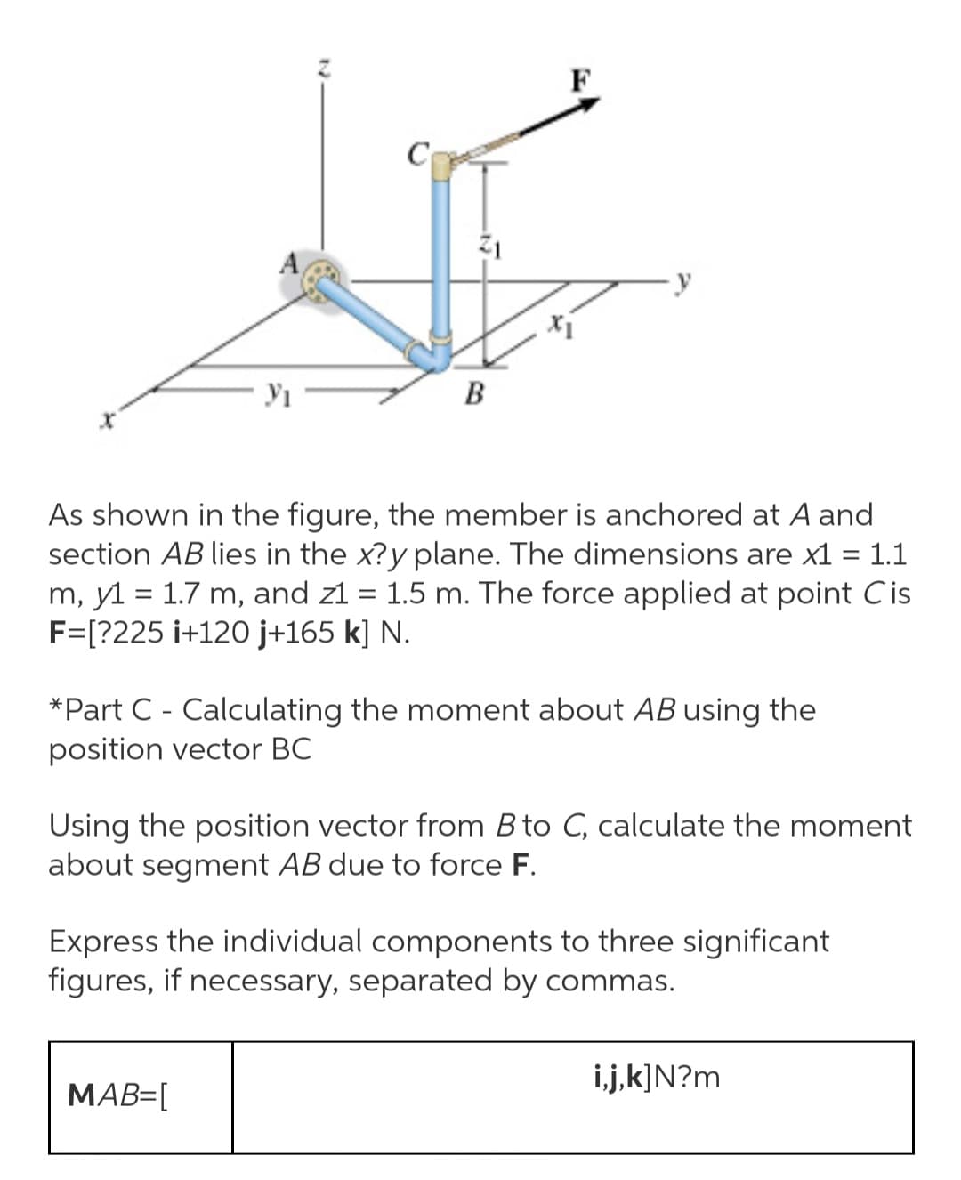 F
C
В
As shown in the figure, the member is anchored at A and
section AB lies in the x?y plane. The dimensions are x1 = 1.1
m, y1 = 1.7 m, and z1 = 1.5 m. The force applied at point Cis
F=[?225 i+120 j+165 k] N.
*Part C - Calculating the moment about AB using the
position vector BC
Using the position vector from B to C, calculate the moment
about segment AB due to force F.
Express the individual components to three significant
figures, if necessary, separated by commas.
i.j,k]N?m
MAB=[
