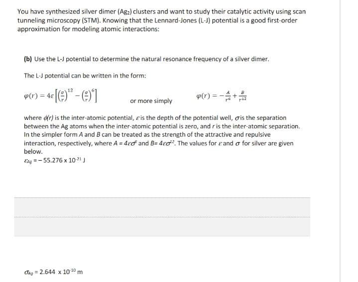 You have synthesized silver dimer (Ag₂2) clusters and want to study their catalytic activity using scan
tunneling microscopy (STM). Knowing that the Lennard-Jones (L-J) potential is a good first-order
approximation for modeling atomic interactions:
(b) Use the L-J potential to determine the natural resonance frequency of a silver dimer.
The L-J potential can be written in the form:
4(r) = 48 [(9)-(9)]
or more simply
B
p(r)=
+
where (r) is the inter-atomic potential, & is the depth of the potential well, is the separation
between the Ag atoms when the inter-atomic potential is zero, and r is the inter-atomic separation.
In the simpler form A and B can be treated as the strength of the attractive and repulsive
interaction, respectively, where A = 40 and B=4c02. The values for and σ for silver are given
below.
EAg=-55.276 x 10-21 J
Ag = 2.644 x 10-10 m