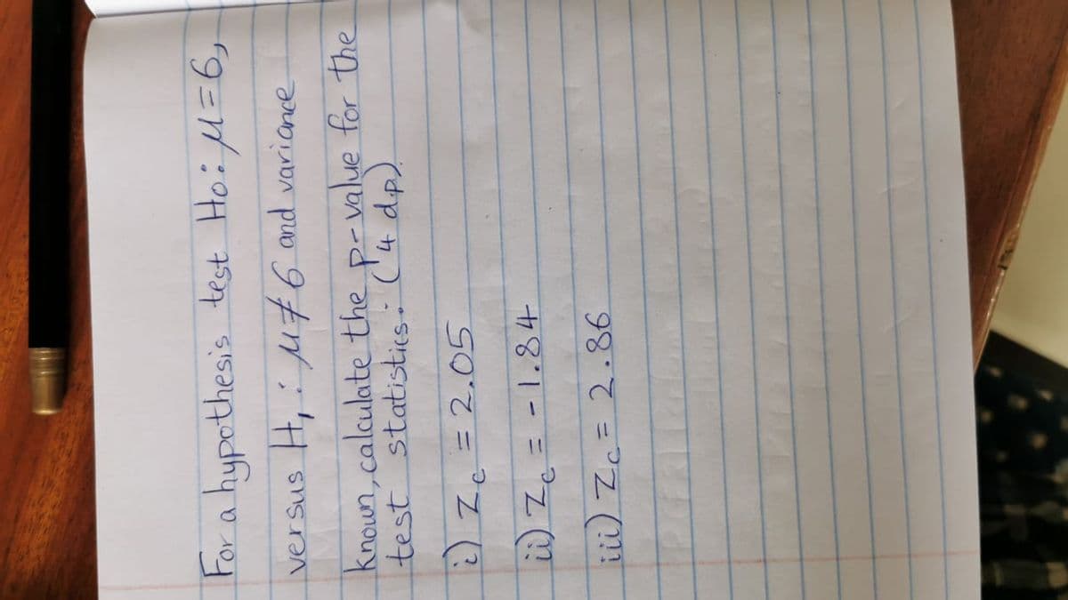 For a hypothesis test Hoifl=6,
versus H, u76 and variance
knoun,calculate the p-value for the
test statistics: ('4 dp).
2) Zc =2.05
i)Z. = -1.84
ii) Zc= 2.86.
