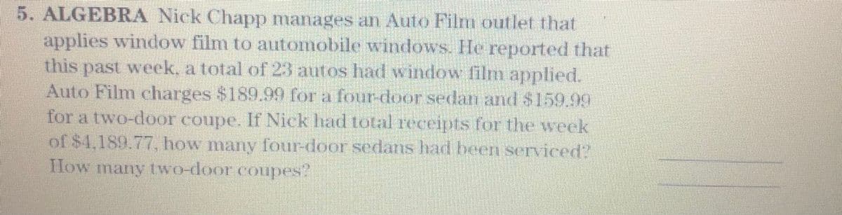 5. ALGEBRA Nick Chapp manages an Auto Film outlet that
applies window film to automobile windows. He reported that
this past week, a total of 23 autos had window film applied.
Auto Film charges $189.99 for a four-door sedan and $159.99
for a two-door coupe. If Nick had total receipts for the week
of $1,189.77, how many four-door sedans had been serviced?
How many two-door coupes?
