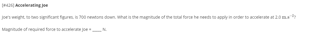 [#426] Accelerating Joe
Joe's weight, to two significant figures, is 700 newtons down. What is the magnitude of the total force he needs to apply in order to accelerate at 2.0 m.s?
Magnitude of required force to accelerate Joe = _N.
