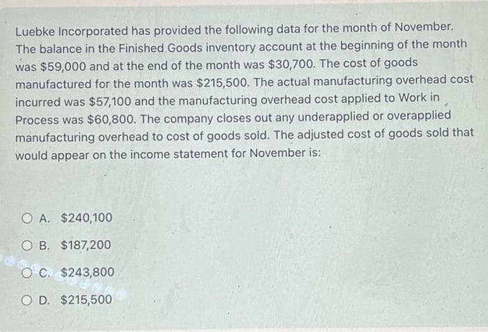 Luebke Incorporated has provided the following data for the month of November.
The balance in the Finished Goods inventory account at the beginning of the month
was $59,000 and at the end of the month was $30,700. The cost of goods
manufactured for the month was $215,500. The actual manufacturing overhead cost
incurred was $57,100 and the manufacturing overhead cost applied to Work in
Process was $60,800. The company closes out any underapplied or overapplied
manufacturing overhead to cost of goods sold. The adjusted cost of goods sold that
would appear on the income statement for November is:
O A. $240,100
O B. $187,200
O C. $243,800
O D. $215,500