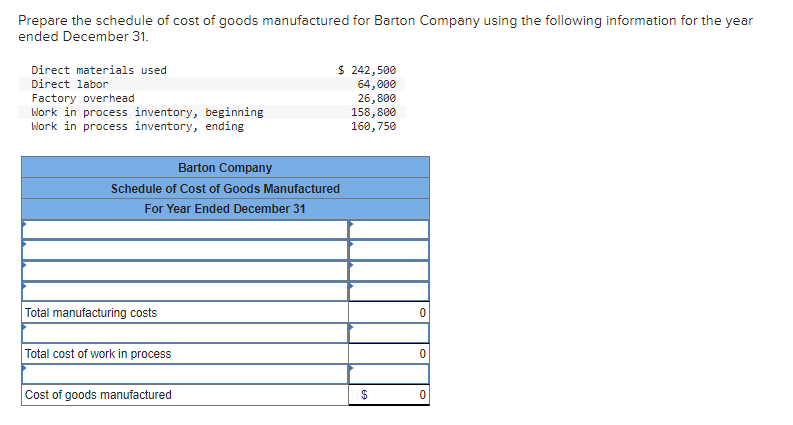 Prepare the schedule of cost of goods manufactured for Barton Company using the following information for the year
ended December 31.
Direct materials used
Direct labor
Factory overhead
Work in process inventory,
Work in process inventory, ending
Total manufacturing costs
Barton Company
Schedule of Cost of Goods Manufactured
For Year Ended December 31
Total cost of work in process
beginning
Cost of goods manufactured
$ 242,500
64,000
26,800
158,800
160,750
$
0
0
0