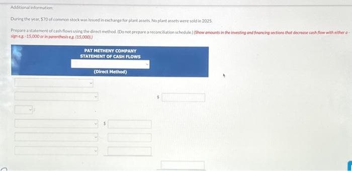 Additional information:
During the year, $70 of common stock was issued in exchange for plant assets. No plant assets were sold in 2025.
Prepare a statement of cash flows using the direct method. (Do not prepare a reconciliation schedule) (Show amounts in the investing and financing sections that decrease cash flow with either a
sign eg-15,000 or in parenthesis es (15,000))
PAT METHENY COMPANY
STATEMENT OF CASH FLOWS
(Direct Method)