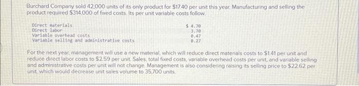 Burchard Company sold 42,000 units of its only product for $17.40 per unit this year. Manufacturing and selling the
product required $314,000 of fixed costs. Its per unit variable costs follow
Direct materials
Direct labor
Variable overhead costs
Variable selling and administrative costs
$ 4.70
3,70
0.47
0.27
For the next year, management will use a new material, which will reduce direct materials costs to $141 per unit and
reduce direct labor costs to $2.59 per unit. Sales, total fixed costs, variable overhead costs per unit, and variable selling)
and administrative costs per unit will not change. Management is also considering raising its selling price to $22.62 per
unit, which would decrease unit sales volume to 35,700 units.