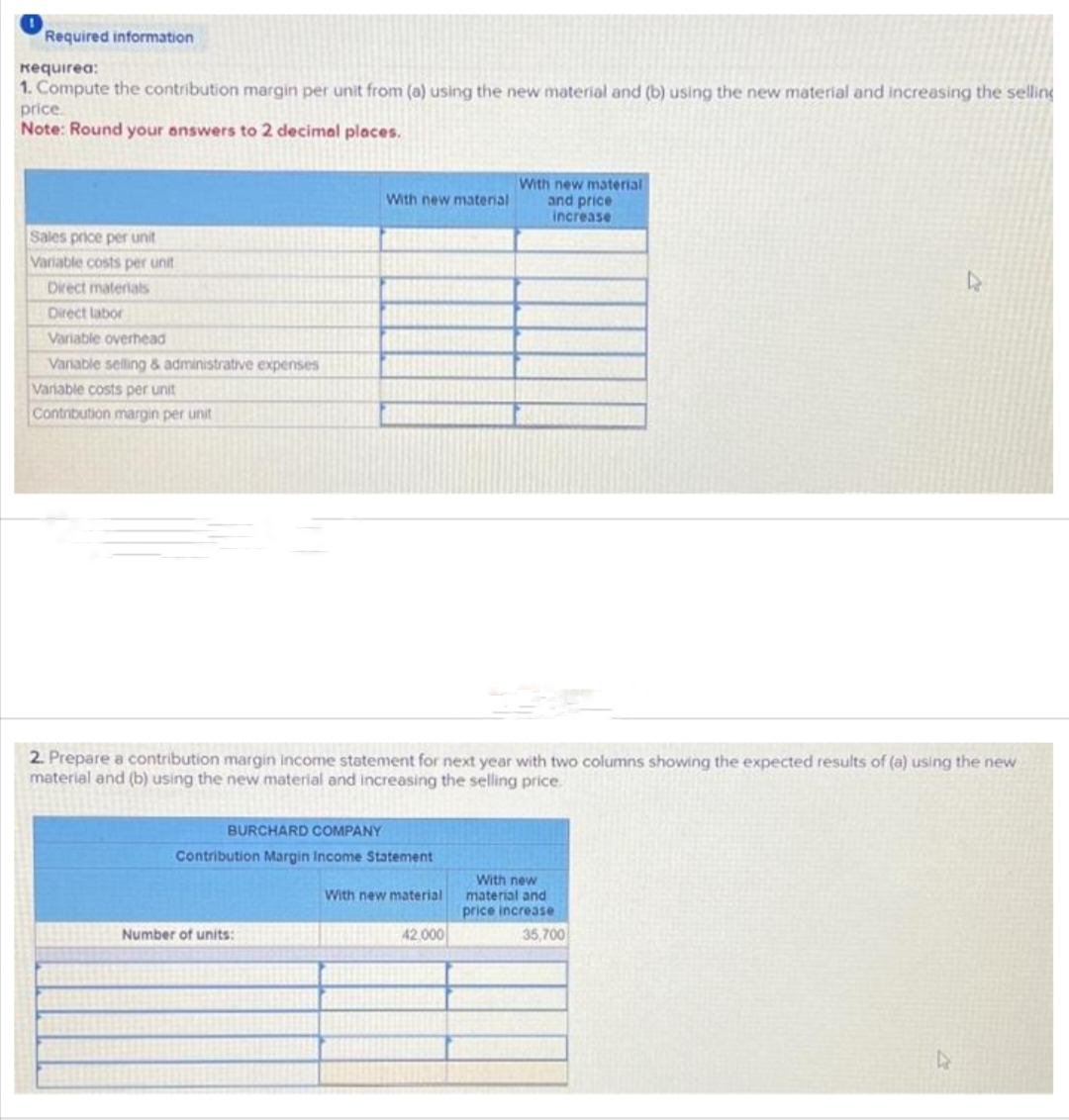 Required information
Requirea:
1. Compute the contribution margin per unit from (a) using the new material and (b) using the new material and increasing the selling
price.
Note: Round your answers to 2 decimal places.
Sales price per unit
Variable costs per unit
Direct materials
Direct labor
Variable overhead
Variable selling & administrative expenses
Variable costs per unit
Contribution margin per unit
With new material
BURCHARD COMPANY
Contribution Margin Income Statement
Number of units:
2. Prepare a contribution margin income statement for next year with two columns showing the expected results of (a) using the new
material and (b) using the new material and increasing the selling price.
With new material
With new material
and price
increase
42.000
With new
material and
price increase
D
35,700