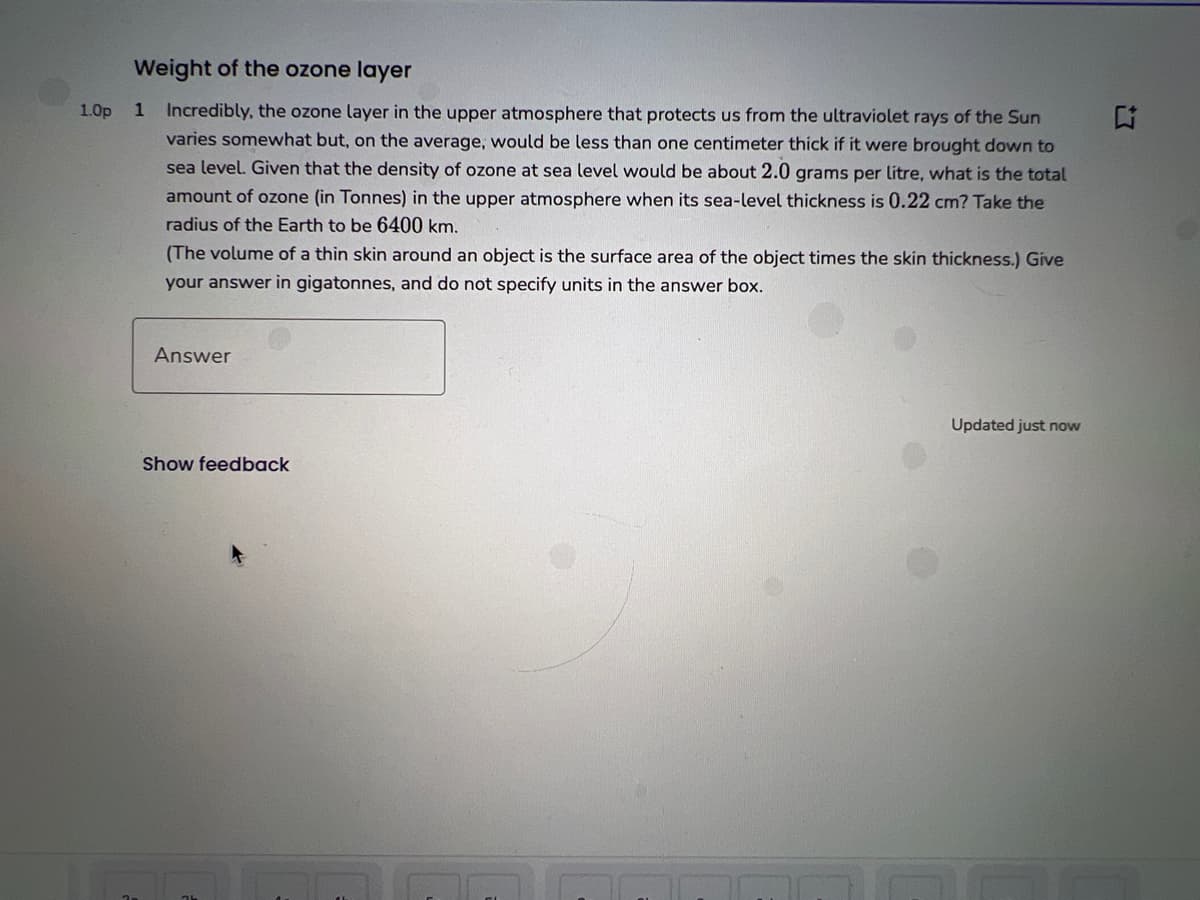 Weight of the ozone layer
1.0p 1 Incredibly, the ozone layer in the upper atmosphere that protects us from the ultraviolet rays of the Sun
varies somewhat but, on the average, would be less than one centimeter thick if it were brought down to
sea level. Given that the density of ozone at sea level would be about 2.0 grams per litre, what is the total
amount of ozone (in Tonnes) in the upper atmosphere when its sea-level thickness is 0.22 cm? Take the
radius of the Earth to be 6400 km.
(The volume of a thin skin around an object is the surface area of the object times the skin thickness.) Give
your answer in gigatonnes, and do not specify units in the answer box.
Answer
Show feedback
Updated just now
4