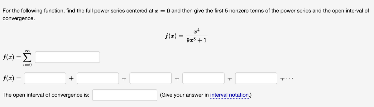 For the following function, find the full power series centered at x = 0 and then give the first 5 nonzero terms of the power series and the open interval of
convergence.
∞
f(x) =>
n=0
f(x) =
+
The open interval of convergence is:
T
f(x) = 9x8 +1
XA
T
T
(Give your answer in interval notation.)