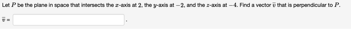 Let P be the plane in space that intersects the x-axis at 2, the y-axis at -2, and the z-axis at -4. Find a vector that is perpendicular to P.
V=