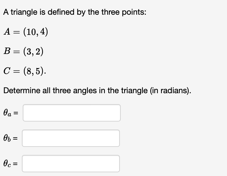 A triangle is defined by the three points:
A = (10,4)
B = (3, 2)
C = (8,5).
Determine all three angles in the triangle (in radians).
0a =
0b =
0c =