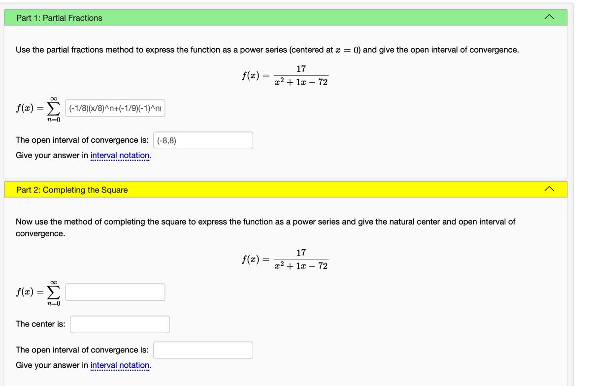 Part 1: Partial Fractions
Use the partial fractions method to express the function as a power series (centered at x = 0) and give the open interval of convergence.
17
x² + 1x - 72
f(x)
=
∞
Σ (-1/8)(x/8)^n+(-1/9)(-1)^n(
n=0
The open interval of convergence is: (-8,8)
Give your answer in interval notation.
Part 2: Completing the Square
Now use the method of completing the square to express the function as a power series and give the natural center and open interval of
convergence.
∞
f(x) = Σ
n=0
The center is:
ƒ(x) =
The open interval of convergence is:
Give your answer in interval notation.
ƒ(x) =
x²
17
+ 1x
-
72