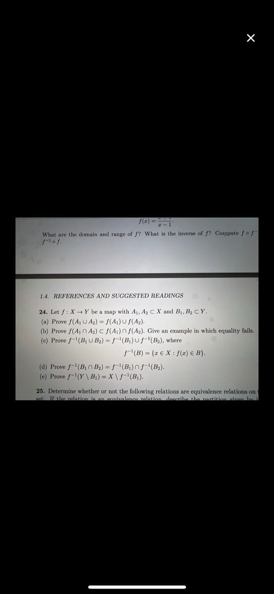 X
z-1'
What are the domain and range of f? What is the inverse of f? Corppute fof
f-¹ of.
1.4. REFERENCES AND SUGGESTED READINGS
24. Let f: X→Y be a map with A₁, A2 C X and B₁, B₂ C Y.
(a) Prove f(A₁ U A₂) = f(A₁) U f(A₂).
(b) Prove f(A₁A₂) c f(A1) n f(A2). Give an example in which equality fails.
(c) Prove f-¹(B₁ U B₂) = f'(B₁) Uf-¹(B₂), where
f-¹(B) = {EX: f(x) e B).
(d) Prove f-¹(B₁n B₂) = f'(B₁) nf-¹(B₂).
(e) Prove f-¹(Y\ B₁)=X\f¹(B₁).
25. Determine whether or not the following relations are equivalence relations on t
set. If the relation is an equivalence relation describe the partition given by