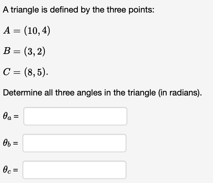 A triangle is defined by the three points:
A = (10,4)
B = (3, 2)
C = (8,5).
Determine all three angles in the triangle (in radians).
0a =
Өь =
Oc=